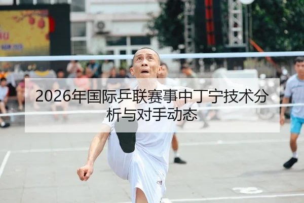 2026年国际乒联赛事中丁宁技术分析与对手动态