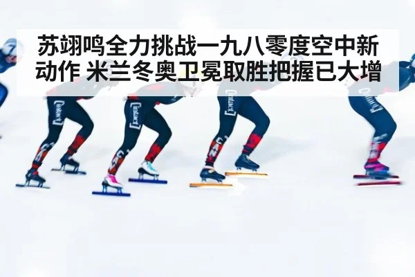 苏翊鸣全力挑战一九八零度空中新动作 米兰冬奥卫冕取胜把握已大增