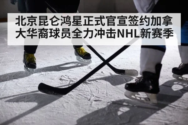 北京昆仑鸿星正式官宣签约加拿大华裔球员全力冲击NHL新赛季