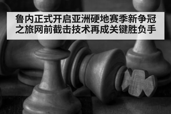 鲁内正式开启亚洲硬地赛季新争冠之旅网前截击技术再成关键胜负手